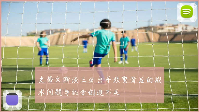 史蒂文斯谈三分出手频繁背后的战术问题与机会创造不足