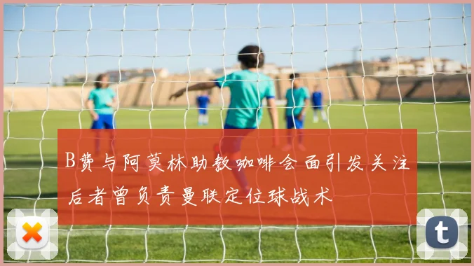 B费与阿莫林助教咖啡会面引发关注后者曾负责曼联定位球战术