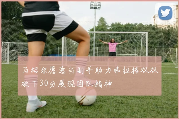 马绍尔愿意当副手助力弗拉格双双砍下30分展现团队精神