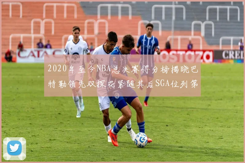 2020年至今NBA总决赛得分榜揭晓巴特勒领先双探花紧随其后SGA位列第四