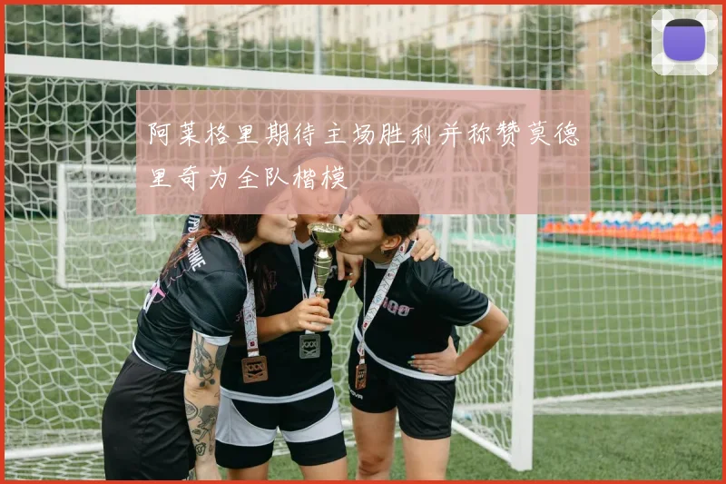 阿莱格里期待主场胜利并称赞莫德里奇为全队楷模