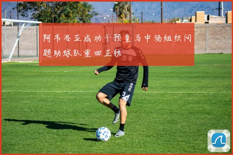 阿韦洛亚成功干预皇马中场组织问题助球队重回正轨