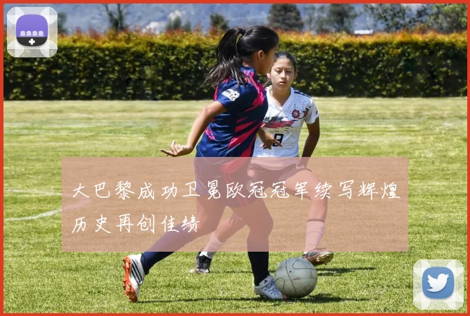 大巴黎成功卫冕欧冠冠军续写辉煌历史再创佳绩
