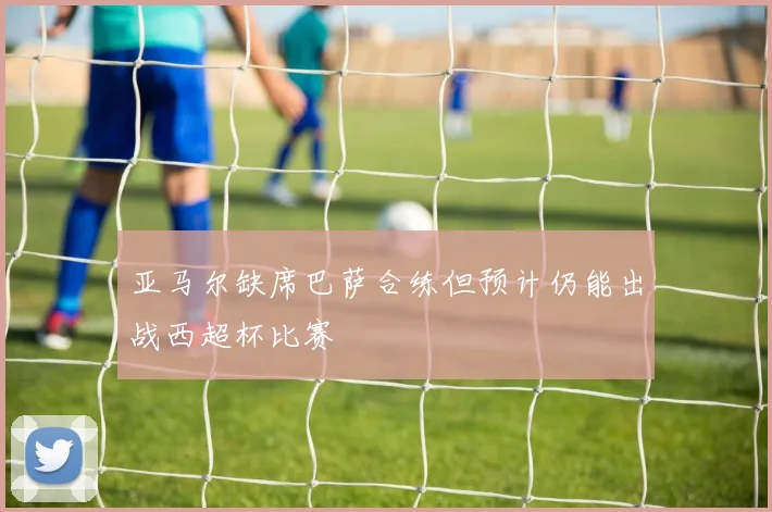 亚马尔缺席巴萨合练但预计仍能出战西超杯比赛