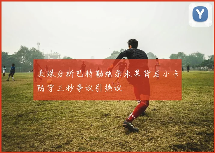 美媒分析巴特勒绝杀未果背后小卡防守三秒争议引热议