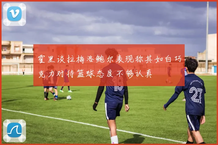 霍里谈拉梅洛鲍尔表现称其如白巧克力对待篮球态度不够认真