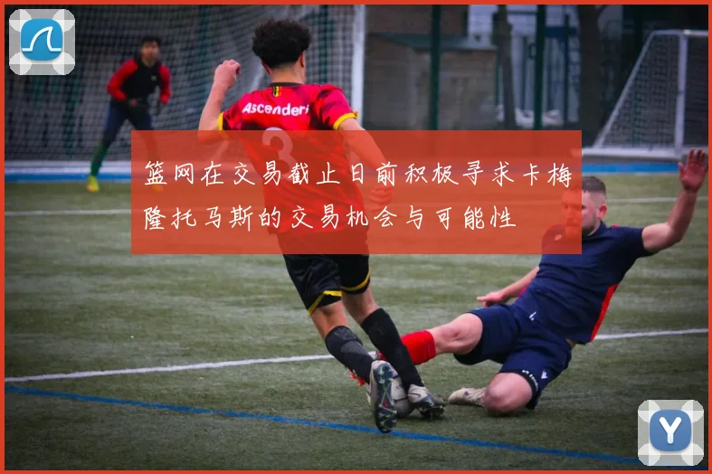 篮网在交易截止日前积极寻求卡梅隆托马斯的交易机会与可能性