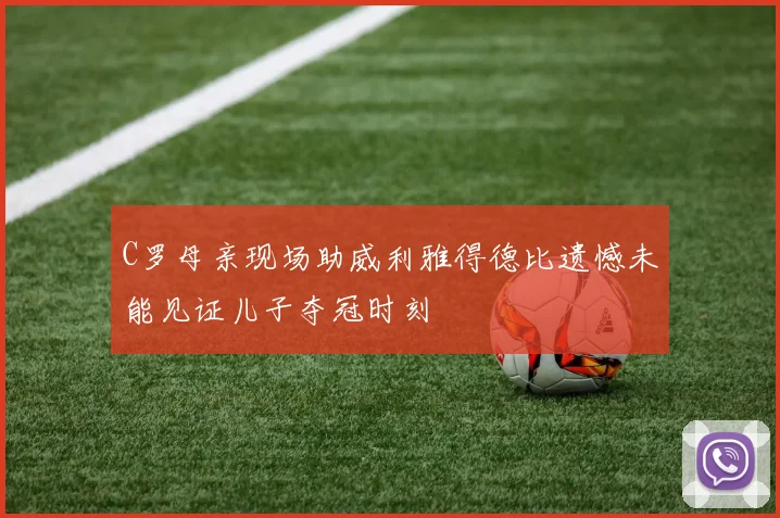 C罗母亲现场助威利雅得德比遗憾未能见证儿子夺冠时刻