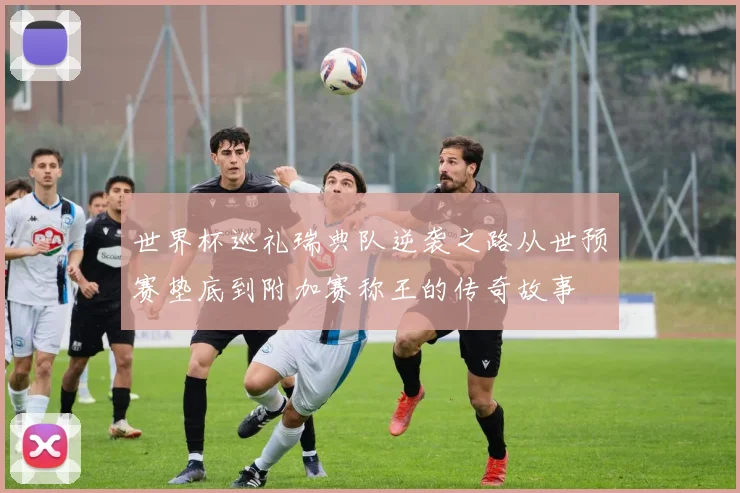 世界杯巡礼瑞典队逆袭之路从世预赛垫底到附加赛称王的传奇故事