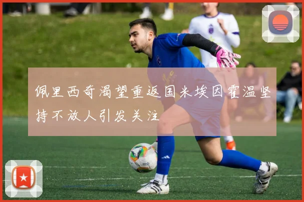 佩里西奇渴望重返国米埃因霍温坚持不放人引发关注