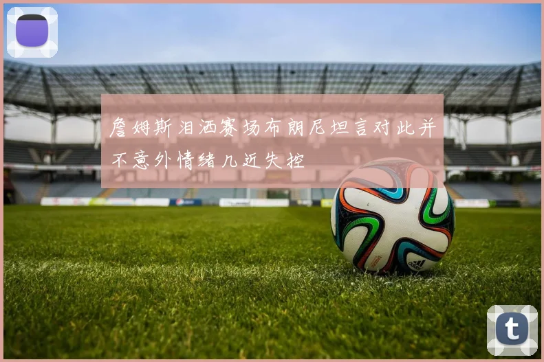 詹姆斯泪洒赛场布朗尼坦言对此并不意外情绪几近失控
